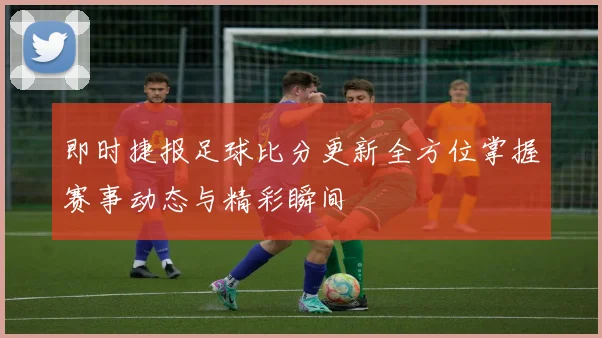 即时捷报足球比分更新全方位掌握赛事动态与精彩瞬间