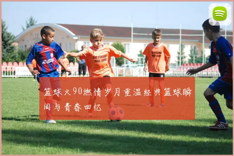 篮球火90燃情岁月重温经典篮球瞬间与青春回忆