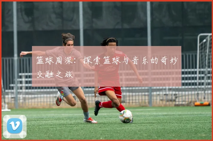 篮球周深：探索篮球与音乐的奇妙交融之旅