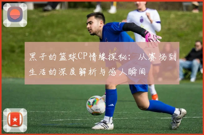 黑子的篮球CP情缘探秘：从赛场到生活的深度解析与感人瞬间