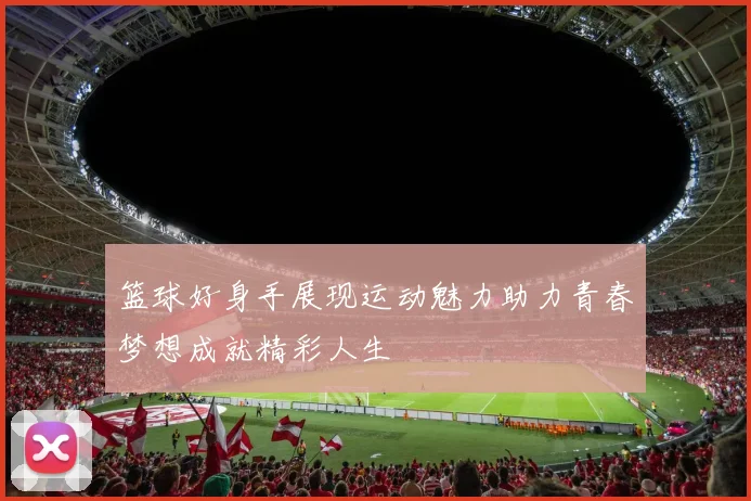 篮球好身手展现运动魅力助力青春梦想成就精彩人生