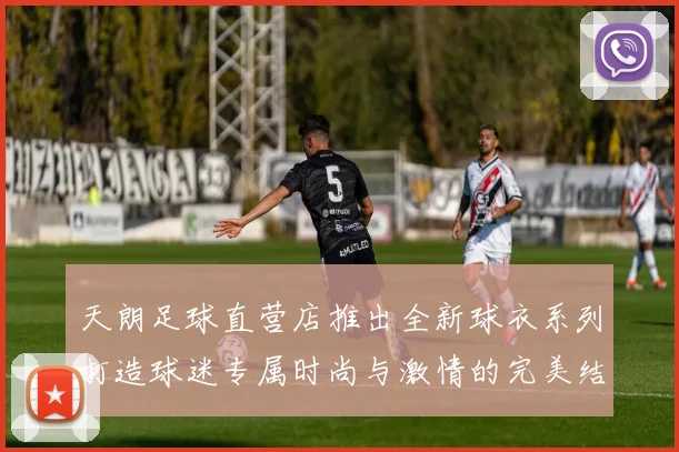 天朗足球直营店推出全新球衣系列打造球迷专属时尚与激情的完美结合